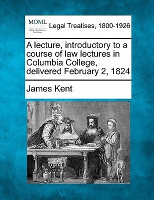 A Lecture, Introductory to a Course of Law Lectures in Columbia College, Delivered February 2, 1824 by Kent, James