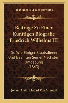 Beitrage Zu Einer Kunftigen Biografie Friedrich Wilhelms III: So Wie Einiger Staatsdiener Und Beamten Seiner Nachsten Umgebung (1843) by Minutoli, Johann Heinrich Carl Von