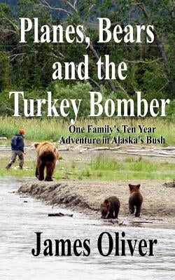 Planes, Bears and the Turkey Bomber: One Family's Ten Year Adventure In Alaska's Bush by Oliver, James