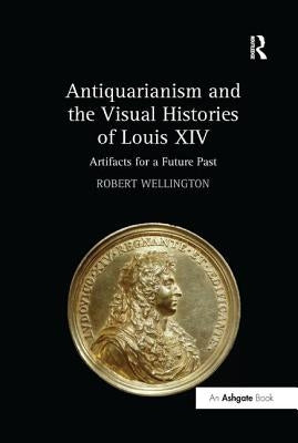 Antiquarianism and the Visual Histories of Louis XIV: Artifacts for a Future Past by Wellington, Robert