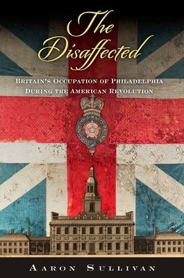The Disaffected: Britain's Occupation of Philadelphia During the American Revolution by Sullivan, Aaron