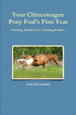 Your Chincoteague Pony Foal's First Year: Feeding, Health Care, Training & More by Szymanski, Lois