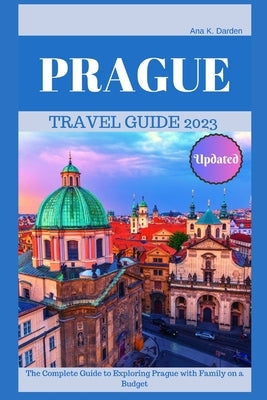 Prague Travel Guide 2023: The Complete Guide to Exploring Prague with Family on a Budget by Darden, Ana K.