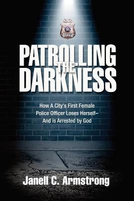 Patrolling the Darkness: How a City's First Female Police Officer Loses Herself- And is Arrested by God by Armstrong, Janell C.