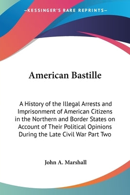 American Bastille: A History of the Illegal Arrests and Imprisonment of American Citizens in the Northern and Border States on Account of by Marshall, John A.