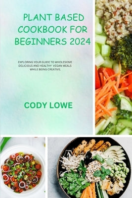 Plant Based Cookbook for Beginners 2024: Exploring Your Guide to Wholesome Delicious and Healthy Vegan Meals While Being Creative. by Lowe, Cody