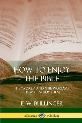 How to Enjoy the Bible: The "Word," and "The Words,", How to Study them by Bullinger, E. W.