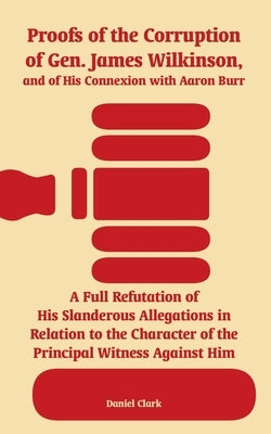 Proofs of the Corruption of Gen. James Wilkinson, and of His Connexion with Aaron Burr: A Full Refutation of His Slanderous Allegations in Relation to by Clark, Daniel