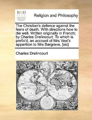 The Christian's Defence Against the Fears of Death. with Directions How to Die Well. Written Originally in French; By Charles Drelincourt. to Which Is by Drelincourt, Charles