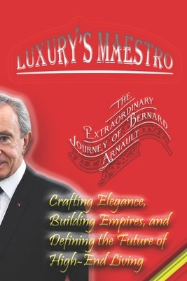 Luxury's Maestro: The Extraordinary Journey of Bernard Arnault: Crafting Elegance, Building Empires, and Defining the Future of High-End Living by Angelo, Maxwell