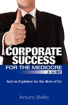 Corporate Success for the Mediocre - A Guide: And an Explainer for the Rest of Us by Bello, Arturo