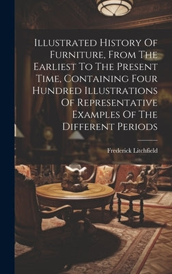 Illustrated History Of Furniture, From The Earliest To The Present Time, Containing Four Hundred Illustrations Of Representative Examples Of The Diffe by Litchfield, Frederick