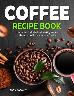 The Coffee Recipe Book: Learn the tricks behind making coffee like a pro with your latte art skills by Robinett, Colin