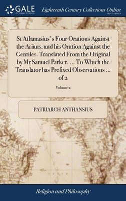 St Athanasius's Four Orations Against the Arians, and his Oration Against the Gentiles. Translated From the Original by Mr Samuel Parker. ... To Which by Anthansius, Patriarch