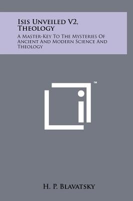 Isis Unveiled V2, Theology: A Master-Key To The Mysteries Of Ancient And Modern Science And Theology by Blavatsky, H. P.