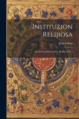 Instituzion Relijiosa: Escrita Por Juan Calvino, El Año 1536... by Calvin, Jean