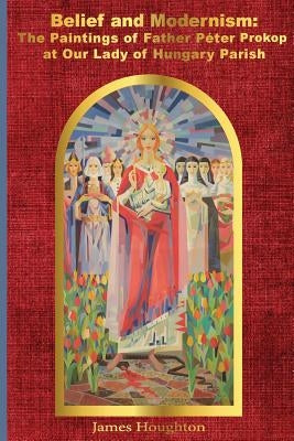 Belief and Modernism: The Paintings of Father Peter Prokop at Our Lady of Hungar by Houghton, James
