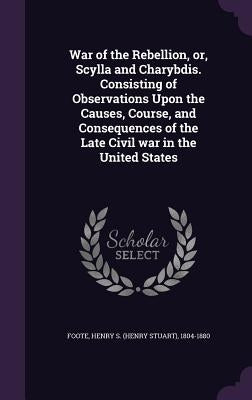 War of the Rebellion, or, Scylla and Charybdis. Consisting of Observations Upon the Causes, Course, and Consequences of the Late Civil war in the Unit by Foote, Henry S. 1804-1880