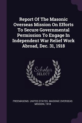 Report Of The Masonic Overseas Mission On Efforts To Secure Governmental Permission To Engage In Independent War Relief Work Abroad, Dec. 31, 1918 by Freemasons United States Masonic Overs