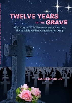 Twelve Years in the Grave - Mind Control with Electromagnetic Spectrums, the Invisible Modern Concentration Camp. by Liu, Soleilmavis