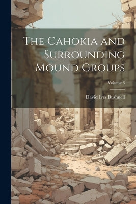 The Cahokia and Surrounding Mound Groups; Volume 3 by Bushnell, David Ives