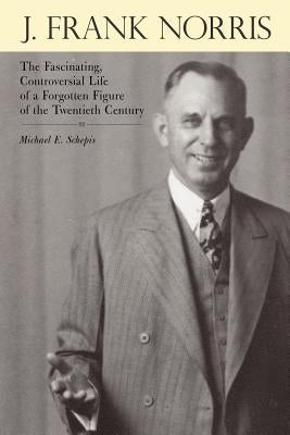 J. Frank Norris: The Fascinating, Controversial Life of a Forgotten Figure of the Twentieth Century by Schepis, Michael E.