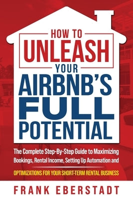 How to Unleash Your Airbnb's Full Potential: The Complete Step-By-Step Guide to Maximizing Bookings, Rental Income, Setting up Automation and Optimiza by Eberstadt, Frank
