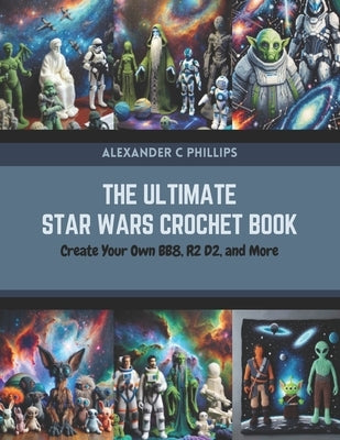 The Ultimate Star Wars Crochet Book: Create Your Own BB8, R2 D2, and More by Phillips, Alexander C.