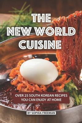 The New World Cuisine: Over 25 South Korean Recipes You Can Enjoy at Home by Freeman, Sophia