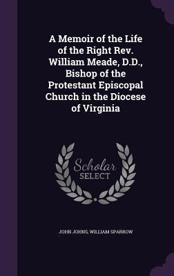 A Memoir of the Life of the Right Rev. William Meade, D.D., Bishop of the Protestant Episcopal Church in the Diocese of Virginia by Johns, John