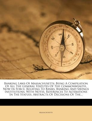 Banking Laws of Massachusetts: Being a Compilation of All the General Statutes of the Commonwealth, Now in Force, Relating to Banks, Banking and Savi by Massachusetts