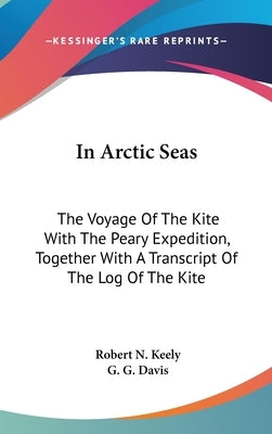 In Arctic Seas: The Voyage Of The Kite With The Peary Expedition, Together With A Transcript Of The Log Of The Kite by Keely, Robert N.