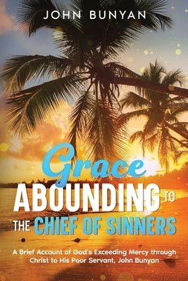 Grace Abounding to the Chief of Sinners: A Brief Account of God's Exceeding Mercy through Christ to His Poor Servant, John Bunyan by Bunyan, John