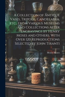A Collection of Antique Vases, Tripods, Candelabra, etc., From Various Museums and Collections After Engravings by Henry Moses and Others. With Over 1 by Moses, Henry