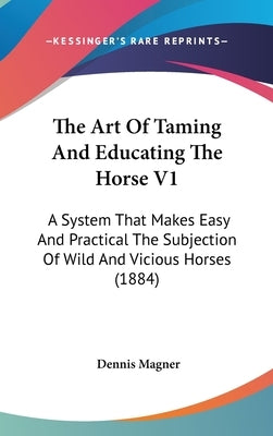 The Art Of Taming And Educating The Horse V1: A System That Makes Easy And Practical The Subjection Of Wild And Vicious Horses (1884) by Magner, Dennis