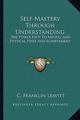 Self-Mastery Through Understanding: The Power Path To Mental And Physical Poise And Achievement by Leavitt, C. Franklin