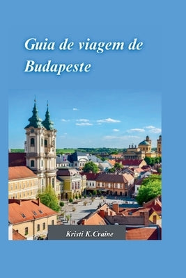 Guia de Viagem de Budapeste 2024: O guia definitivo para explorar a rica história e os tesouros escondidos da cativante capital da Hungria by K. Craine, Kristi
