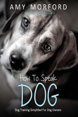 How to Speak Dog: Dog Training Simplified for Dog Owners by Morford, Amy