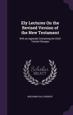 Ely Lectures On the Revised Version of the New Testament: With an Appendix Containing the Chief Textual Changes by Kennedy, Benjamin Hall