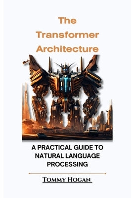 The Transformer Architecture: A Practical Guide to Natural Language Processing by Hogan, Tommy