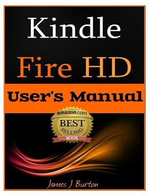 Kindle Fire HD: How to Use Your Tablet With Ease: The Ultimate Guide to Getting Started, Tips, Tricks, Applications and More by Burton, James J.
