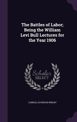 The Battles of Labor; Being the William Levi Bull Lectures for the Year 1906 by Wright, Carroll Davidson