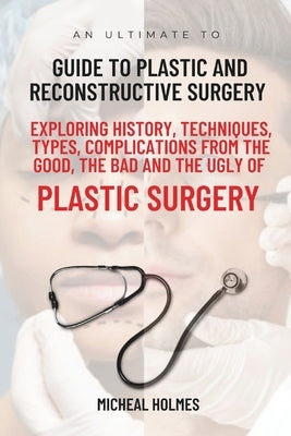 An Ultimate Guide to Plastic and Reconstructive Surgery: Exploring History, Techniques, Types, Complications from the Good, the Bad and the Ugly of Pl by Holmes, Micheal