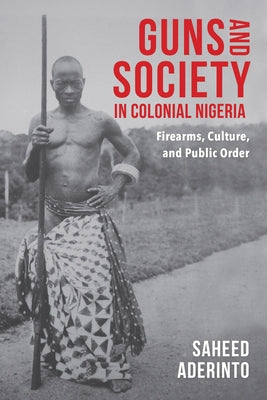 Guns and Society in Colonial Nigeria: Firearms, Culture, and Public Order by Aderinto, Saheed