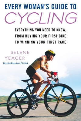 Every Woman's Guide to Cycling: Everything You Need to Know, From Buying Your First Bike to Winning Your First Race by Yeager, Selene