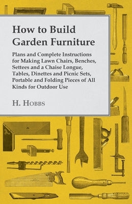 How to Build Garden Furniture: Plans and Complete Instructions for Making Lawn Chairs, Benches, Settees and a Chaise Longue, Tables, Dinettes and Picn by Hobbs, Harry J.