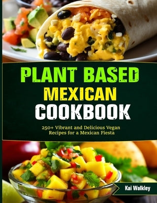 Plant Based Mexican Cookbook: 250+ Vibrant and Delicious Vegan Recipes for a Mexican Fiesta by Walkley, Kai