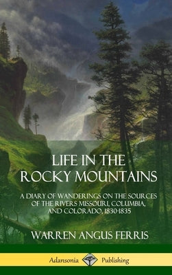 Life in the Rocky Mountains: A Diary of Wanderings on the Sources of the Rivers Missouri, Columbia, and Colorado, 1830-1835 (Hardcover) by Ferris, Warren Angus