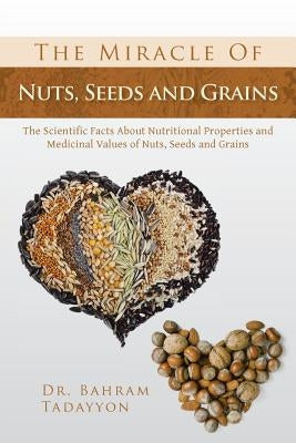 The Miracle of Nuts, Seeds and Grains: The Scientific Facts about Nutritional Properties and Medicinal Values of Nuts, Seeds and Grains by Tadayyon, Bahram