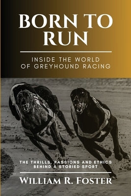 Born to Run-Inside the World of Greyhound Racing: The Thrills, Passions and Ethics Behind a Storied Sport by William R Foster